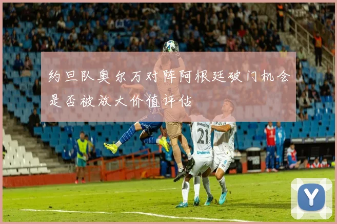 约旦队奥尔万对阵阿根廷破门机会是否被放大价值评估