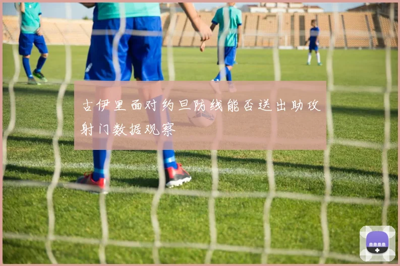 古伊里面对约旦防线能否送出助攻射门数据观察