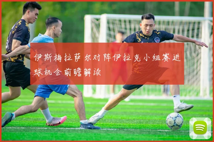 伊斯梅拉萨尔对阵伊拉克小组赛进球机会前瞻解读