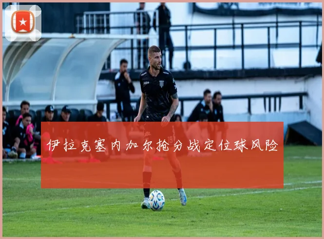 伊拉克塞内加尔抢分战定位球风险