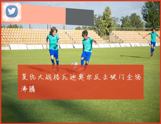复仇大战格瓦迪奥尔反击破门全场沸腾