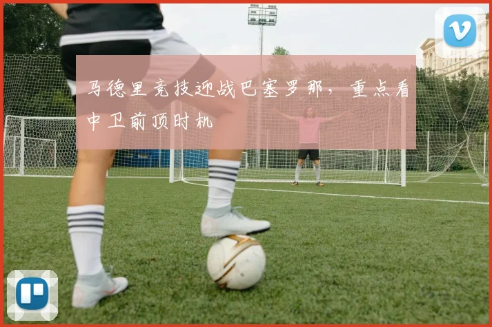 马德里竞技迎战巴塞罗那,重点看中卫前顶时机