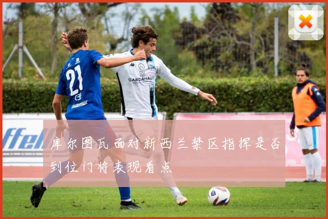 库尔图瓦面对新西兰禁区指挥是否到位门将表现看点