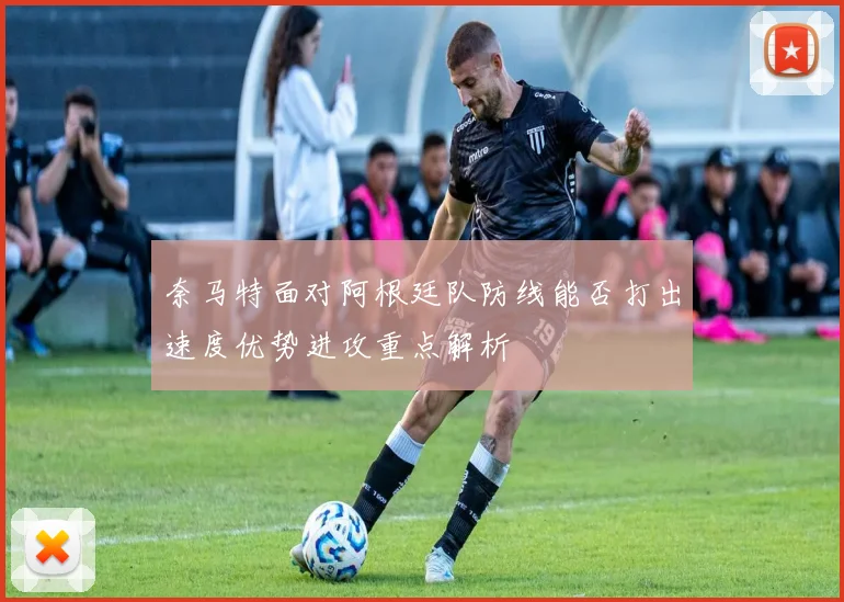 奈马特面对阿根廷队防线能否打出速度优势进攻重点解析