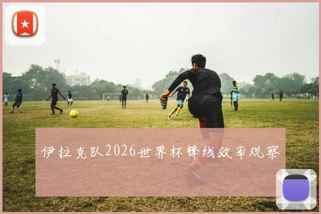 伊拉克队2026世界杯锋线效率观察