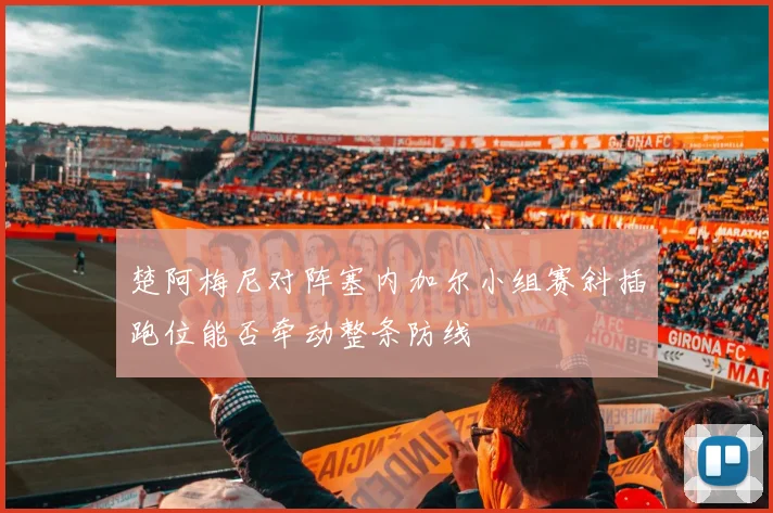 楚阿梅尼对阵塞内加尔小组赛斜插跑位能否牵动整条防线