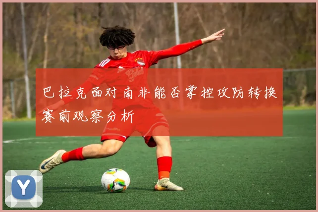 巴拉克面对南非能否掌控攻防转换赛前观察分析
