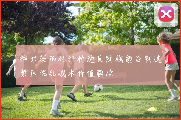 维尔茨面对科特迪瓦防线能否制造禁区混乱战术价值解读