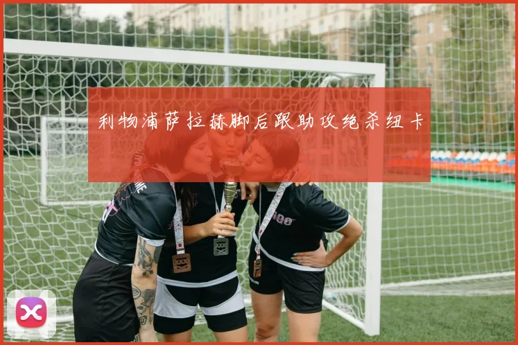利物浦萨拉赫脚后跟助攻绝杀纽卡