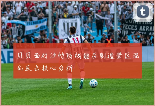 贝贝面对沙特防线能否制造禁区混乱反击核心分析