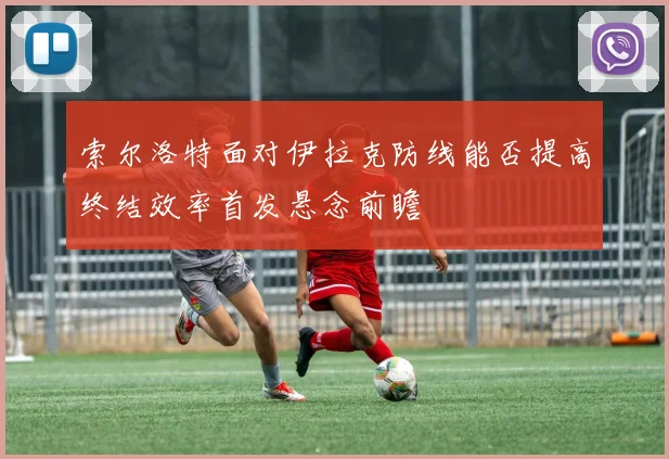 索尔洛特面对伊拉克防线能否提高终结效率首发悬念前瞻