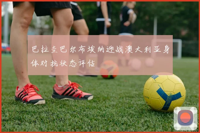 巴拉圭巴尔布埃纳迎战澳大利亚身体对抗状态评估