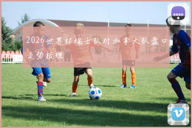 2026世界杯瑞士队对加拿大队盘口走势梳理