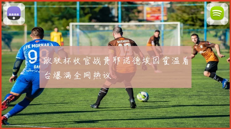 欧联杯收官战费耶诺德埃因霍温看台爆满全网热议