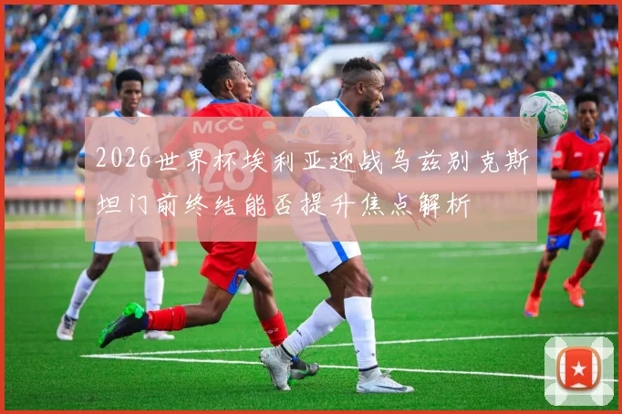 2026世界杯埃利亚迎战乌兹别克斯坦门前终结能否提升焦点解析