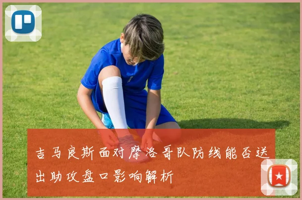 吉马良斯面对摩洛哥队防线能否送出助攻盘口影响解析