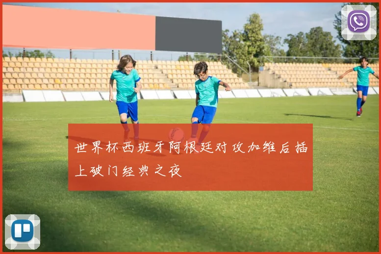 世界杯西班牙阿根廷对攻加维后插上破门经典之夜