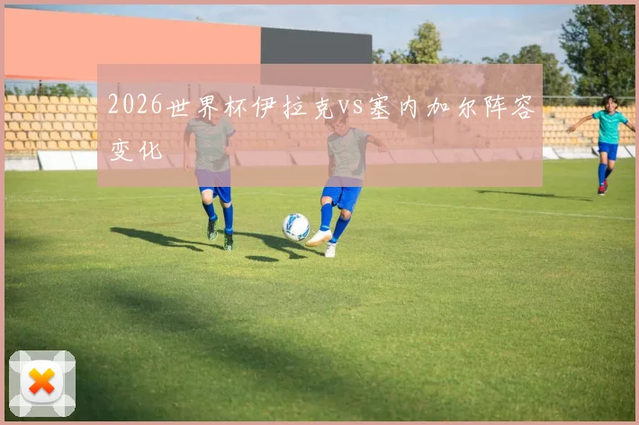 2026世界杯伊拉克vs塞内加尔阵容变化