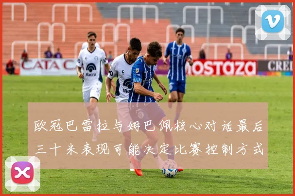 欧冠巴雷拉与姆巴佩核心对话最后三十米表现可能决定比赛控制方式
