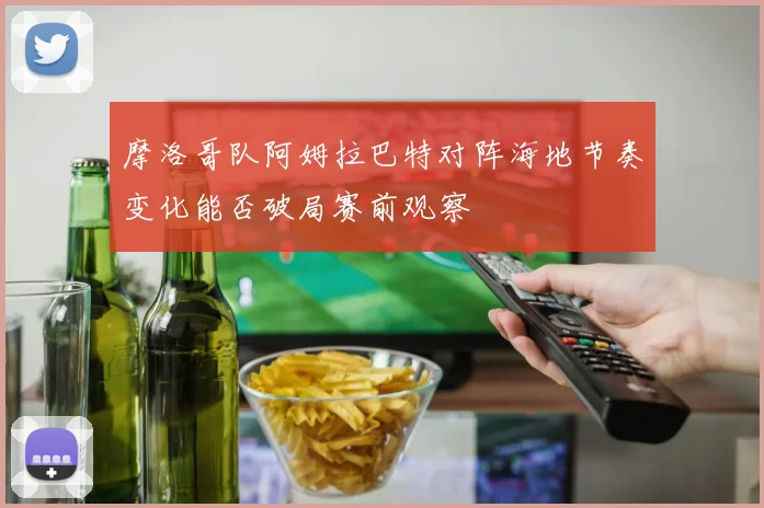摩洛哥队阿姆拉巴特对阵海地节奏变化能否破局赛前观察