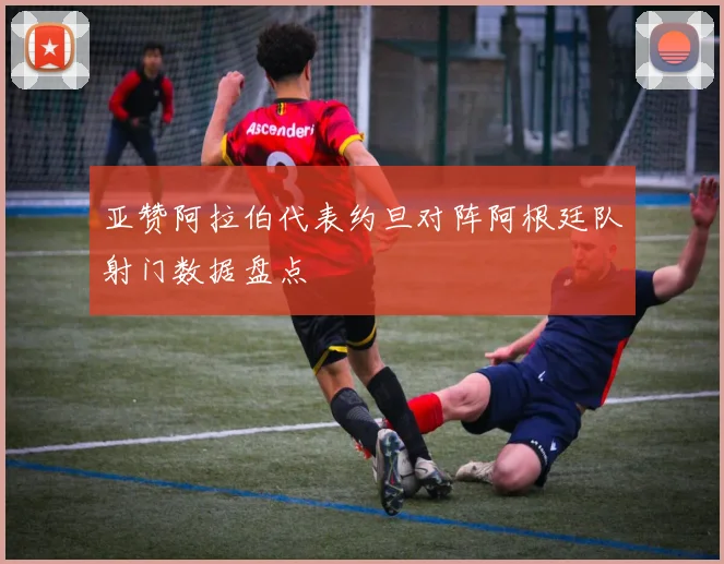 亚赞阿拉伯代表约旦对阵阿根廷队射门数据盘点