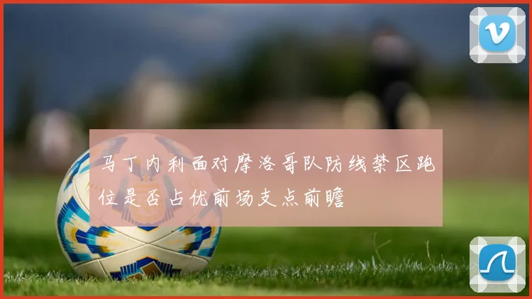 马丁内利面对摩洛哥队防线禁区跑位是否占优前场支点前瞻